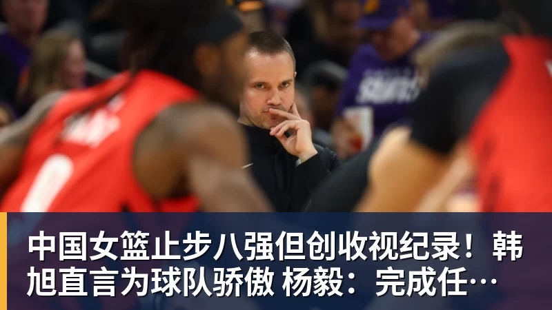 中国女篮止步八强但创收视纪录!韩旭直言为球队骄傲 杨毅:完成任务了