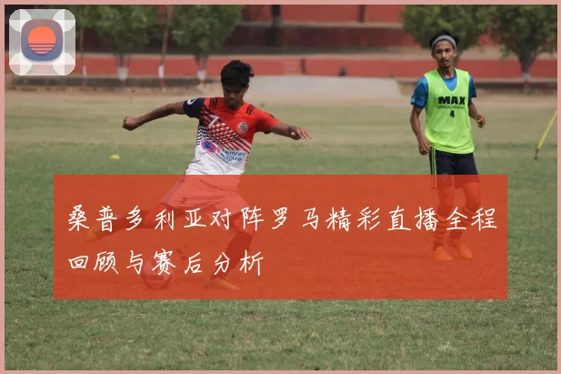 桑普多利亚对阵罗马精彩直播全程回顾与赛后分析