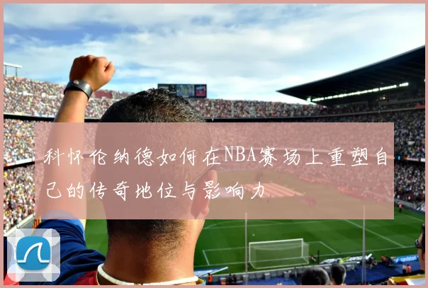 科怀伦纳德如何在NBA赛场上重塑自己的传奇地位与影响力