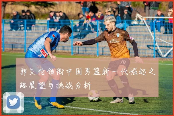 郭艾伦领衔中国男篮新一代崛起之路展望与挑战分析