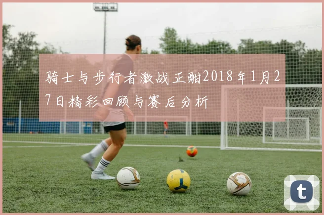 骑士与步行者激战正酣2018年1月27日精彩回顾与赛后分析